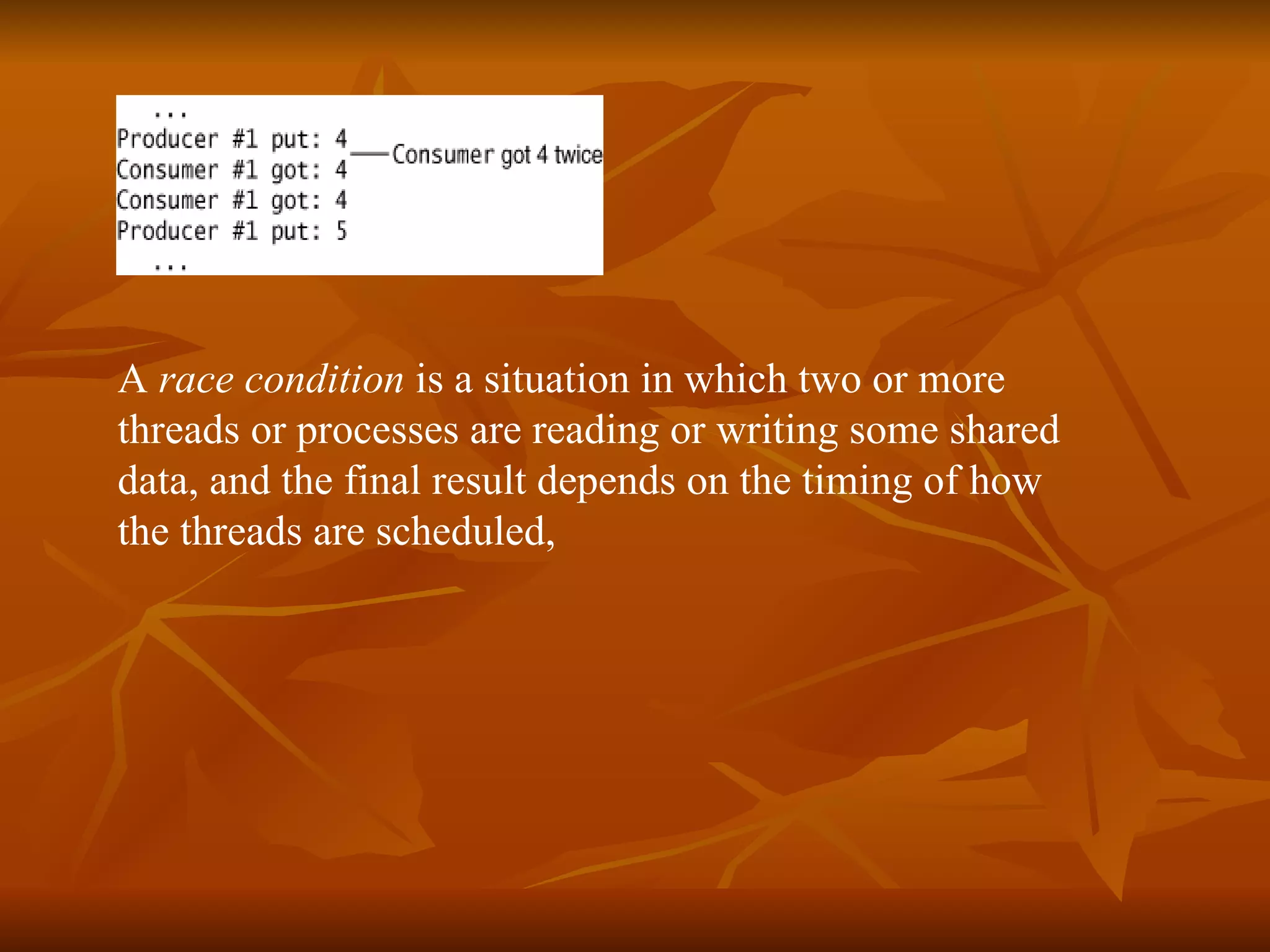 A  race condition  is a situation in which two or more  threads or processes are reading or writing some shared  data, and the final result depends on the timing of how  the threads are scheduled,  