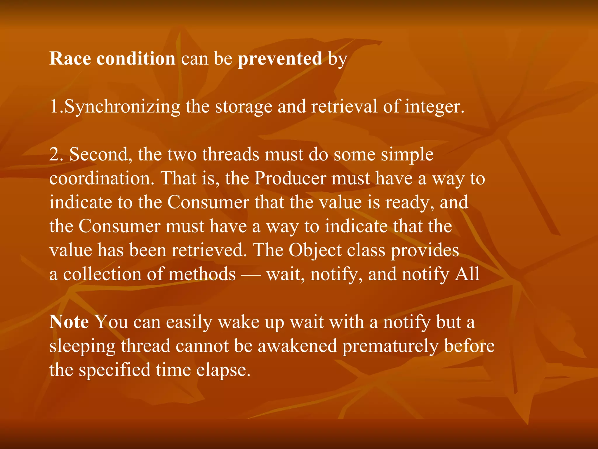 Race condition  can be  prevented  by  1.Synchronizing the storage and retrieval of integer. 2. Second, the two threads must do some simple  coordination. That is, the  Producer  must have a way to  indicate to the  Consumer  that the value is ready, and  the  Consumer  must have a way to indicate that the  value has been retrieved. The  Object  class provides  a collection of methods —  wait ,  notify , and  notify All Note  You can easily wake up wait with a notify but a  sleeping thread cannot be awakened prematurely before  the specified time elapse. 