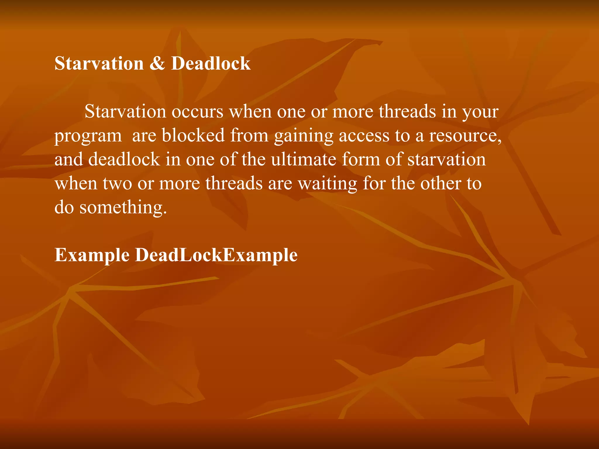 Starvation & Deadlock  Starvation occurs when one or more threads in your  program  are blocked from gaining access to a resource,  and deadlock in one of the ultimate form of starvation  when two or more threads are waiting for the other to  do something.  Example DeadLockExample 