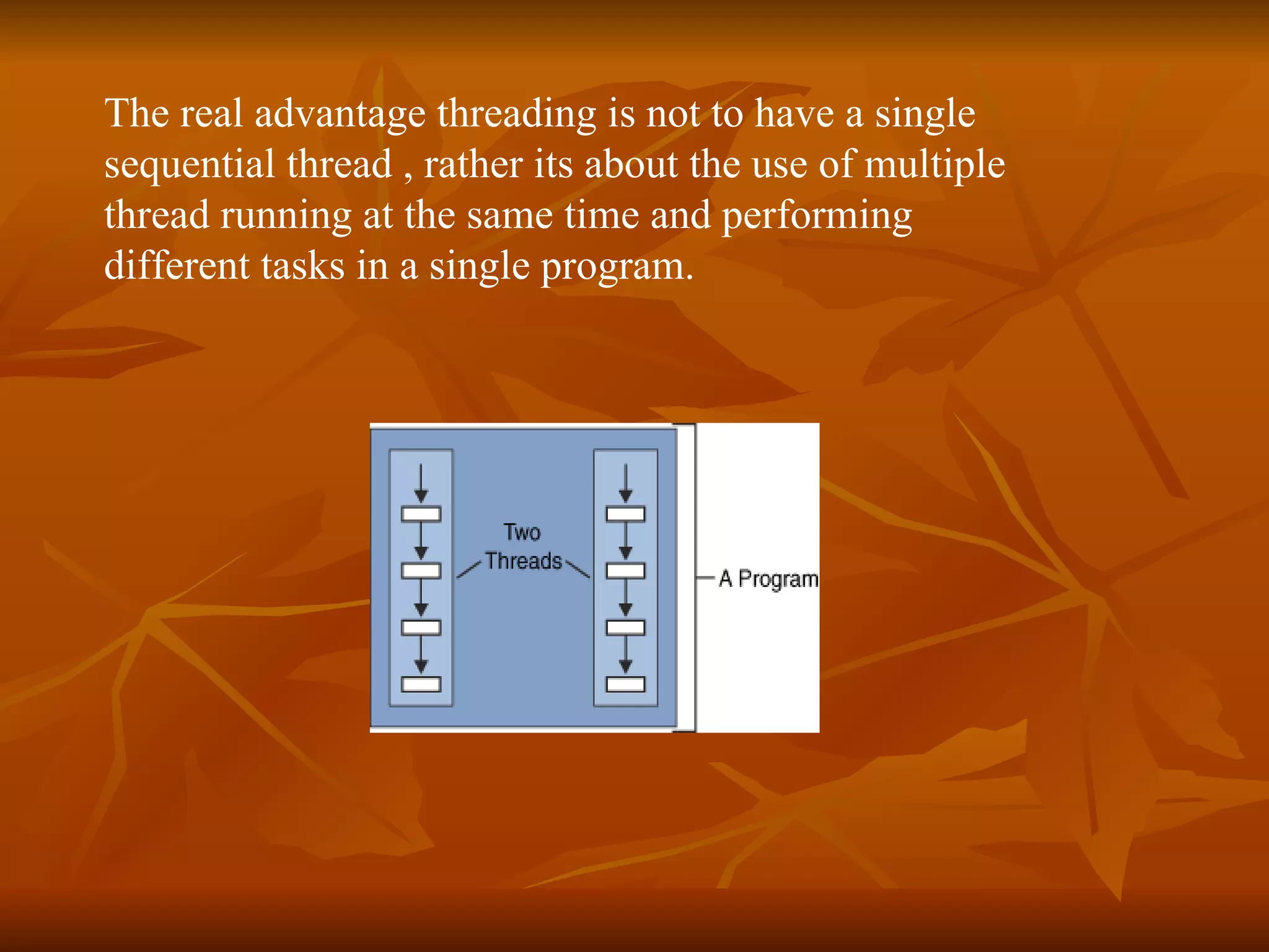 The real advantage threading is not to have a single  sequential thread , rather its about the use of multiple  thread running at the same time and performing  different tasks in a single program.   