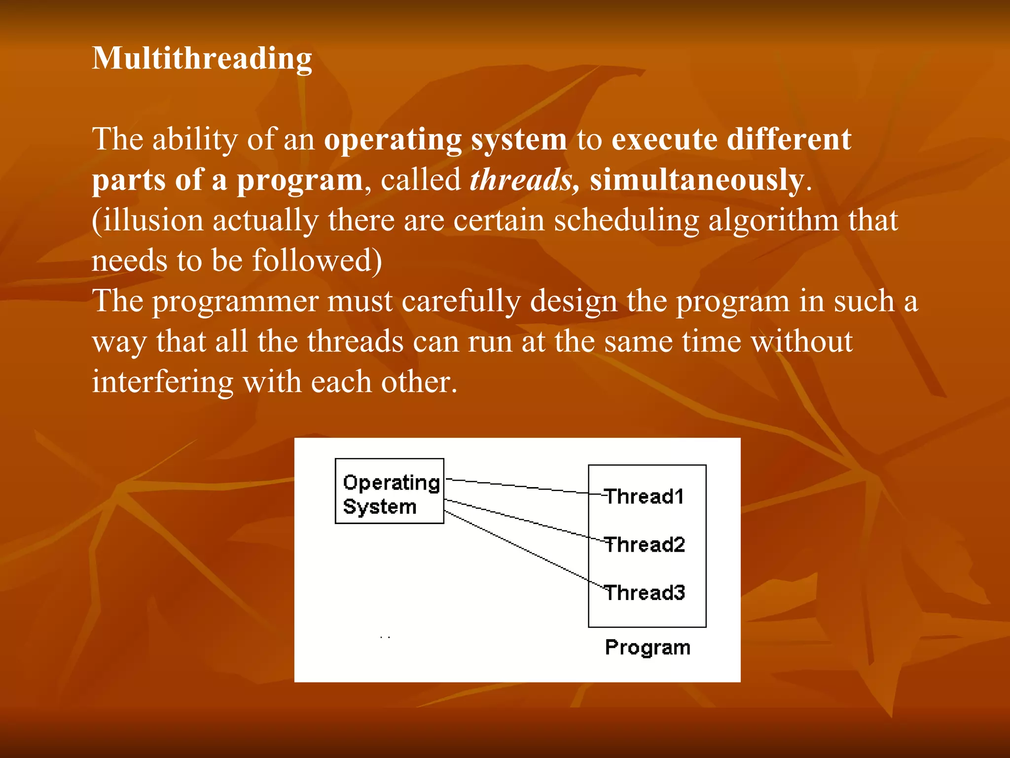 Multithreading The ability of an  operating system  to  execute different  parts of a program , called  threads,  simultaneously . (illusion actually there are certain scheduling algorithm that  needs to be followed)  The programmer must carefully design the program in such a  way that all the threads can run at the same time without  interfering with each other.   
