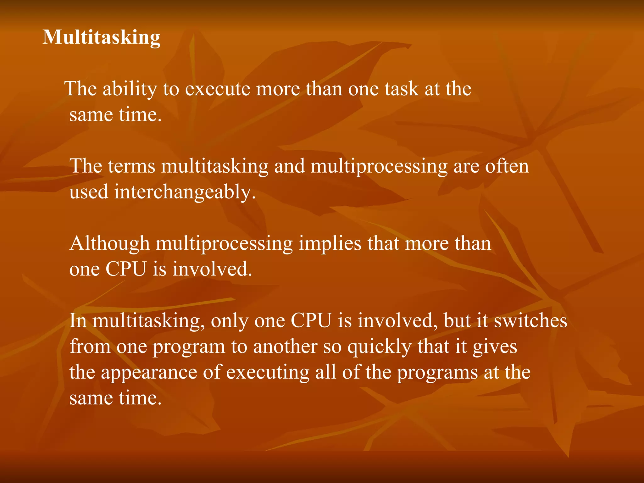 Multitasking The ability to execute more than one task at the  same time.  The terms multitasking and multiprocessing are often  used interchangeably.  Although multiprocessing implies that more than one CPU is involved.  In multitasking, only one CPU is involved, but it switches  from one program to another so quickly that it gives  the appearance of executing all of the programs at the  same time.  
