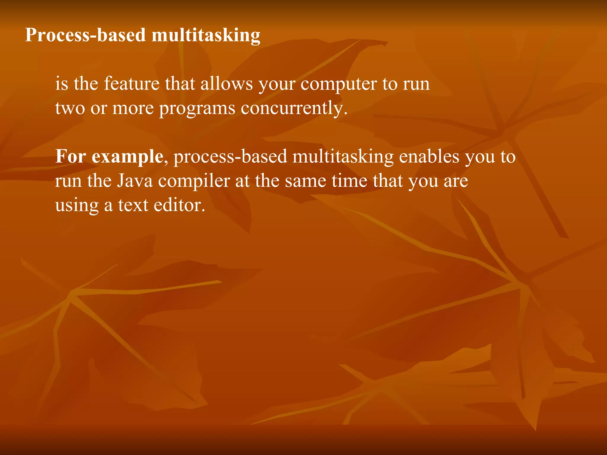 Process-based   multitasking   is the feature that allows your computer to run  two or more programs concurrently.  For example , process-based multitasking enables you to  run the Java compiler at the same time that you are  using a text editor. 