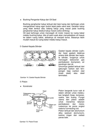    Bushing Pengantar Katup dan Oil Seal

    Bushing penghantar katup terbuat dari besi tuang dan berfungsi untuk
    mengarahkan katup agar duduk tepat pada valve seat. Gerakan katup
    yang tidak lembut atau batang katup yang macet pada bushing
    penghantar katup disebut katup macet (valve stinking).
    Oil seal berfungsi untuk mencegah oli motor masuk ke ruang bakar
    melalui bushing katup, bila oil seal rusak akan menyebabkan oli masuk
    ke dalam ruang bakar, akibatnya oli menjadi boros. Biasanya lebih
    mudah masuk ke ruang bakar melalui katup masuk.


 Gasket Kepala Silinder

                                           Gasket kepala silinder (cylin-
                                           der head gasket) letaknya
                                           antara blok silinder dan kepa-
                                           la silinder, fungsinya untuk
                                           mencegah kebocoran gas
                                           pembakaran (kompresi), air
                                           pendingin dan oli.
                                           Umumnya gasket terbuat dari
                                           gabungan karbon dan lem-
                                           pengan baja (carbon clad
                                           sheet steel) atau steel
                                           laminated.
Gambar 14. Gasket Kepala Silinder

 Piston

   Konstruksi

                                           Piston bergerak turun naik di
                                           dalam silinder untuk melaku-
                                           kan langkah hisap, kompresi,
                                           usaha, dan buang. Fungsi
                                           utama dari piston adalah
                                           untuk menerima tekanan
                                           pembakaran      dan     mene-
                                           ruskannya ke poros engkol
                                           mela-lui connecting rod.
                                           Piston terbuat dari alumunium
                                           alloy (paduan alumunium),
                                           karena ringan dan radiasi
                                           panas baik.

Gambar 15. Piston/Torak

                                                                       11
 