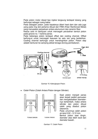 Pada piston motor diesel tipe injeksi langsung terdapat lubang yang
    berfungsi sebagai ruang bakar.
    Pada sebagian piston, pada kepalanya diberi heat dam dan ada juga
    yang pada ring slot pertama dibuat dari FRM (Fiber Reinforced Metal)
    yang merupakan perpaduan antara alumunium dan ceramic fiber.
    Kedua cara ini bertujuan untuk mencegah perubahan bentuk piston
    pada groove no. 1 karena panas.
    Pada beberapa piston terdapat offset dan cooling channel. Offset
    berfung-si untuk mencegah keausan ke satu sisi yang berlebihan.
    Cooling channel berfungsi untuk mendinginkan piston. Piston slap
    adalah benturan ke samping akibat tenaga dorong pembakaran.




                       Gambar 16. Kelengkapan Piston



   Celah Piston (Celah Antara Piston dengan Silinder)

                                             Saat piston menjadi panas
                                             akan terjadi sedikit pemuaian
                                             dan mengakibatkan diameter-
                                             nya bertambah, maka antara
                                             silinder dan piston dibuat
                                             celah yang disebut piston
                                             clearance.
                                             Pada umumnya celah piston
                                             an-tara 0,02 – 0,12 mm.
                                             Bentuk piston saat dingin,
                                             diameter atas lebih kecil dari
                                             diameter bawah.

                          Gambar 17. Celah Piston

                                                                         12
 