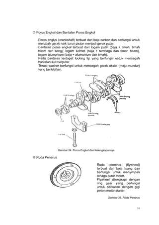  Poros Engkol dan Bantalan Poros Engkol

   Poros engkol (crankshaft) terbuat dari baja carbon dan berfungsi untuk
   merubah gerak naik turun piston menjadi gerak putar.
   Bantalan poros engkol terbuat dari logam putih (baja + timah, timah
   hitam dan seng), logam kelmet (baja + tembaga dan timah hitam),
   logam alumunium (baja + alumunium dan timah).
   Pada bantalan terdapat locking lip yang berfungsi untuk mencegah
   bantalan ikut berputar.
   Thrust washer berfungsi untuk mencegah gerak aksial (maju mundur)
   yang berlebihan.




                 Gambar 24. Poros Engkol dan Kelengkapannya

 Roda Penerus

                                             Roda    penerus       (flywheel)
                                             terbuat dari baja tuang dan
                                             berfungsi untuk menyimpan
                                             tenaga putar motor.
                                             Flywheel dilengkapi dengan
                                             ring gear yang berfungsi
                                             untuk perkaitan dengan gigi
                                             pinion motor starter.

                                                      Gambar 25. Roda Penerus


                                                                           16
 