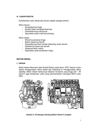 III. KARAKTERISTIK

  Karakteristik motor diesel dan bensin adalah sebagai berikut :

  Motor bensin :
     - Kecepatannya tinggi.
     - Mudah dalam pengoperasiannya.
     - Pembakarannya sempurna.
     - Digunakan pada mobil penumpang.

  Motor diesel :
     - Efisiensi panasnya tinggi.
     - Bahan bakarnya hemat.
     - Kecepatannya lebih rendah dibanding motor bensin.
     - Getarannya besar dan berisik.
     - Harganya lebih mahal.
     - Digunakan pada kendaraan niaga.



MOTOR DIESEL

I. URAIAN

  Motor diesel ditemukan oleh Rudolf Diesel, pada tahun 1872. Dahulu motor
  diesel menggunakan siklus diesel tapi sekarang ini menggunakan siklus
  sabathe. Motor diesel mempunyai tekanan kompresi yang tinggi (30 – 45
  kg/cm2) agar temperatur udara yang dikompresikan mencapai 500°C atau
  lebih.




            Gambar 2. Pandangan Samping Motor Diesel 4 Langkah


                                                                         2
 