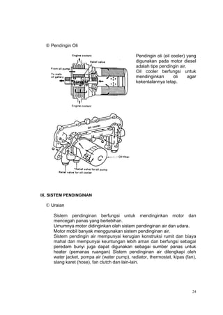  Pendingin Oli

                                              Pendingin oli (oil cooler) yang
                                              digunakan pada motor diesel
                                              adalah tipe pendingin air.
                                              Oil cooler berfungsi untuk
                                              mendinginkan        oli    agar
                                              kekentalannya tetap.




IX. SISTEM PENDINGINAN

   Uraian

     Sistem pendinginan berfungsi untuk mendinginkan motor dan
     mencegah panas yang berlebihan.
     Umumnya motor didinginkan oleh sistem pendinginan air dan udara.
     Motor mobil banyak menggunakan sistem pendinginan air.
     Sistem pendingin air mempunyai kerugian konstruksi rumit dan biaya
     mahal dan mempunyai keuntungan lebih aman dan berfungsi sebagai
     peredam bunyi juga dapat digunakan sebagai sumber panas untuk
     heater (pemanas ruangan) Sistem pendinginan air dilengkapi oleh
     water jacket, pompa air (water pump), radiator, thermostat, kipas (fan),
     slang karet (hose), fan clutch dan lain-lain.




                                                                           24
 