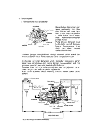  Pompa Injeksi
      Pompa Injeksi Tipe Distributor

                                            Bahan bakar dibersihkan oleh
                                            water sedimenter dan filter
                                            dan ditekan oleh vane type
                                            feed pump yang mempunyai
                                            4 vane Bahan bakar melu-
                                            masi     komponen-komponen
                                            pompa injeksi.
                                            Pump plunger bergerak lurus
                                            bo-lak-balik sambil berputar
                                            karena bergeraknya drive
                                            shaft, cam plate, plunger
                                            spring, dan lain-lain.

      Gerakan plunger menyebabkan naiknya tekanan bahan bakar dan
      menekan bahan bakar melalui delivery valve ke injection nozzle.

      Mechanical governor berfungsi untuk mengatur banyaknya bahan
      bakar yang diinjeksikan oleh nozzle dengan menggerakkan spill ring
      sehingga merubah saat akhir langkah efektif plunger.
      Pressure timer berfungsi untuk memajukan saat penginjeksian bahan
      bakar dengan cara merubah posisi tappet roller.
      Fuel cut-off solenoid untuk menutup saluran bahan bakar dalam
      pompa.




                                                                      37
 