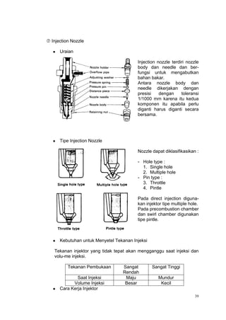  Injection Nozzle

      Uraian

                                          Injection nozzle terdiri nozzle
                                          body dan needle dan ber-
                                          fungsi untuk mengabutkan
                                          bahan bakar.
                                          Antara nozzle body dan
                                          needle dikerjakan dengan
                                          presisi    dengan     toleransi
                                          1/1000 mm karena itu kedua
                                          komponen itu apabila perlu
                                          diganti harus diganti secara
                                          bersama.




      Tipe Injection Nozzle

                                          Nozzle dapat diklasifikasikan :

                                          - Hole type :
                                            1. Single hole
                                            2. Multiple hole
                                          - Pin type :
                                            3. Throttle
                                            4. Pintle

                                          Pada direct injection diguna-
                                          kan injektor tipe multiple hole.
                                          Pada precombustion chamber
                                          dan swirl chamber digunakan
                                          tipe pintle.



      Kebutuhan untuk Menyetel Tekanan Injeksi

   Tekanan injektor yang tidak tepat akan mengganggu saat injeksi dan
   volu-me injeksi.

          Tekanan Pembukaan        Sangat         Sangat Tinggi
                                   Rendah
               Saat Injeksi         Maju            Mundur
             Volume Injeksi         Besar            Kecil
      Cara Kerja Injektor
                                                                        39
 