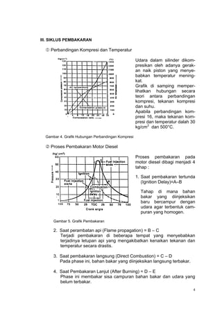 III. SIKLUS PEMBAKARAN

   Perbandingan Kompresi dan Temperatur

                                                    Udara dalam silinder dikom-
                                                    presikan oleh adanya gerak-
                                                    an naik piston yang menye-
                                                    babkan temperatur mening-
                                                    kat.
                                                    Grafik di samping memper-
                                                    lihatkan hubungan secara
                                                    teori antara perbandingan
                                                    kompresi, tekanan kompresi
                                                    dan suhu.
                                                    Apabila perbandingan kom-
                                                    presi 16, maka tekanan kom-
                                                    presi dan temperatur dalah 30
                                                    kg/cm2 dan 500°C.

  Gambar 4. Grafik Hubungan Perbandingan Kompresi

   Proses Pembakaran Motor Diesel

                                                    Proses pembakaran pada
                                                    motor diesel dibagi menjadi 4
                                                    tahap :

                                                    1. Saat pembakaran tertunda
                                                       (Ignition Delay)=A–B

                                                      Tahap di mana bahan
                                                      bakar yang diinjeksikan
                                                      baru bercampur dengan
                                                      udara agar terbentuk cam-
                                                      puran yang homogen.
      Gambar 5. Grafik Pembakaran

      2. Saat perambatan api (Flame propagation) = B – C
         Terjadi pembakaran di beberapa tempat yang menyebabkan
         terjadinya letupan api yang mengakibatkan kenaikan tekanan dan
         temperatur secara drastis.

      3. Saat pembakaran langsung (Direct Combustion) = C – D
         Pada phase ini, bahan bakar yang diinjeksikan langsung terbakar.

      4. Saat Pembakaran Lanjut (After Burning) = D – E
         Phase ini membakar sisa campuran bahan bakar dan udara yang
         belum terbakar.
                                                                                4
 