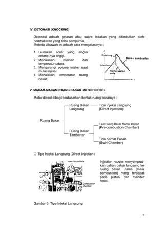 IV. DETONASI (KNOCKING)

  Detonasi adalah getaran atau suara ledakan yang ditimbulkan oleh
  pembakaran yang tidak sempurna.
  Metoda dibawah ini adalah cara mengatasinya :

  1. Gunakan solar yang angka
     cetane-nya tinggi.
  2. Menaikkan       tekanan   dan
     temperatur udara.
  3. Mengurangi volume injeksi saat
     mulai injeksi.
  4. Menaikkan temperatur ruang
     bakar.


V. MACAM-MACAM RUANG BAKAR MOTOR DIESEL

  Motor diesel dibagi berdasarkan bentuk ruang bakarnya :

                          Ruang Bakar          Tipe Injeksi Langsung
                          Langsung             (Direct Injection)


      Ruang Bakar
                                               Tipe Ruang Bakar Kamar Depan
                                               (Pre-combustion Chamber)
                          Ruang Bakar
                          Tambahan
                                               Tipe Kamar Pusar
                                               (Swirl Chamber)


   Tipe Injeksi Langsung (Direct Injection)

                                               Injection nozzle menyemprot-
                                               kan bahan bakar langsung ke
                                               ruang bakar utama (main
                                               combustion) yang terdapat
                                               pada piston dan cylinder
                                               head.




  Gambar 6. Tipe Injeksi Langsung


                                                                              5
 