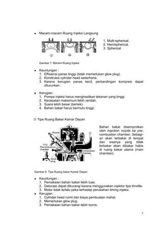    Macam-macam Ruang Injeksi Langsung

                                               1. Multi-spherical.
                                               2. Hemispherical.
                                               3. Spherical.



    Gambar 7. Macam Ruang Injeksi

   Keuntungan :
    1. Effisiensi panas tinggi (tidak memerlukan glow plug).
    2. Konstruksi cylinder head sederhana.
    3. Karena kerugian panas kecil, perbandingan kompresi dapat
       diturunkan.

   Kerugian :
    1. Pompa injeksi harus menghasilkan tekanan yang tinggi.
    2. Kecepatan maksimum lebih rendah.
    3. Suara lebih besar (berisik).
    4. Bahan bakar harus bermutu tinggi.


 Tipe Ruang Bakar Kamar Depan

                                            Bahan bakar disemprotkan
                                            oleh injection nozzle ke pre-
                                            combustion chamber. Sebagi-
                                            an akan terbakar di tempat
                                            dan sisanya yang tidak
                                            terbakar akan dibakar habis
                                            di ruang bakar utama (main
                                            chamber).




Gambar 8. Tipe Ruang bakar Kamar Depan

   Keuntungan :
    1. Pemakaian bahan bakar lebih luas.
    2. Detonasi dapat dikurangi karena menggunakan injektor tipe throttle.
    3. Motor tidak terlalu peka terhadap perubahan timing injeksi.
   Kerugian :
    1. Cylinder head rumit dan biaya pembuatan mahal.
    2. Memerlukan glow plug.
    3. Pemakaian bahan bakar lebih boros.

                                                                         6
 