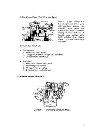  Tipe Kamar Pusar (Swirl Chamber Type)

                                               Kamar pusar mempunyai
                                               bentuk spherical. Udara yang
                                               dikompresikan piston me-
                                               masuki kamar pusar dan
                                               membentuk aliran turbulensi.
                                               Sebagian akan terbakar di
                                               tempat dan sisanya yang
                                               tidak terbakar akan dibakar
                                               habis di main combustion
                                               chamber.

  Gambar 9. Tipe Kamar Pusar

     Keuntungan :
      1. Kecepatan motor tinggi.
      2. Gangguan pada nozzle (tipe pin) lebih kecil.
      3. Operasi motor lebih halus.

     Kerugian :
      1. Konstruksi cylinder head rumit.
      2. Effisiensi panas rendah.
      3. Menggunakan glow plug.
      4. Detonasi lebih mudah terjadi.


VI. KONSTRUKSI MOTOR DIESEL




                  Gambar 10. Penampang Konstruksi Motor




                                                                          7
 
