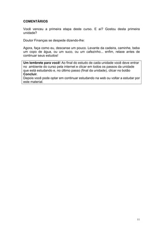 COMENTÁRIOS

Você venceu a primeira etapa deste curso. E aí? Gostou desta primeira
unidade?

Doutor Finanças se despede dizendo-lhe:

Agora, faça como eu, descanse um pouco. Levante da cadeira, caminhe, beba
um copo de água, ou um suco, ou um cafezinho... enfim, relaxe antes de
continuar seus estudos!

Um lembrete para você! Ao final do estudo de cada unidade você deve entrar
no ambiente do curso pela internet e clicar em todos os passos da unidade
que está estudando e, no último passo (final da unidade), clicar no botão
Concluir.
Depois você pode optar em continuar estudando na web ou voltar a estudar por
este material.




                                                                          11
 