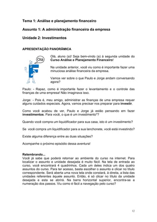 Tema 1: Análise e planejamento financeiro

Assunto 1: A administração financeira da empresa

Unidade 2: Investimentos

APRESENTAÇÃO PANORÂMICA

                   Olá, aluno (a)! Seja bem-vindo (a) à segunda unidade do
                   Curso Análise e Planejamento Financeiro!

                   Na unidade anterior, você viu como é importante fazer uma
                   minuciosa análise financeira da empresa.

                   Vamos ver sobre o que Paulo e Jorge andam conversando
                   agora?

Paulo: - Rapaz, como é importante fazer o levantamento e o controle das
finanças de uma empresa! Não imaginava isso.

Jorge: - Pois é, meu amigo, administrar as finanças de uma empresa requer
alguns cuidados especiais. Agora, vamos precisar nos preparar para investir.

Como você acabou de ver, Paulo e Jorge já estão pensando em fazer
investimentos. Para você, o que é um investimento*?

Quando você compra um liquidificador para sua casa, isto é um investimento?

Se você compra um liquidificador para a sua lanchonete, você está investindo?

Existe alguma diferença entre as duas situações?

Acompanhe o próximo episódio dessa aventura!


Relembrando...
Você já sabe que poderá retornar ao ambiente do curso na internet. Para
localizar o assunto e unidade desejada é muito fácil. Na tela de entrada ao
curso, você encontrará 4 quadrinhos. Cada um deles indica um dos quatro
assuntos do curso. Para ter acesso, basta escolher o assunto e clicar no título
correspondente. Será aberta uma nova tela onde constará, à direita, a lista das
unidades referentes àquele assunto. Então, é só clicar no título da unidade
desejada e esta se abrirá. Na barra horizontal superior, encontra-se a
numeração dos passos. Viu como é fácil a navegação pelo curso?




                                                                             12
 