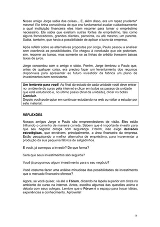 Nosso amigo Jorge sabia das coisas... E, além disso, era um rapaz prudente*
mesmo! Ele tinha consciência de que era fundamental avaliar cuidadosamente
a qual instituição financeira eles iriam recorrer para tomar o empréstimo
necessário. Ele sabia que existiam outras fontes de empréstimo, tais como
alguns fornecedores, grandes clientes, parceiros, ou até mesmo, um parente.
Sabia, também, que havia a possibilidade de aplicar o lucro da empresa.

Após refletir sobre as alternativas propostas por Jorge, Paulo passou a analisar
com coerência as possibilidades. Ele chegou à conclusão que ele poderiam,
sim, recorrer ao banco, mas somente se as linhas de crédito tivessem baixas
taxas de juros.

Jorge concordou com o amigo e sócio. Porém, Jorge lembrou a Paulo que,
antes de qualquer coisa, era preciso fazer um levantamento dos recursos
disponíveis para apresentar ao futuro investidor da fábrica um plano de
investimentos bem consistente.

Um lembrete para você! Ao final do estudo de cada unidade você deve entrar
no ambiente do curso pela internet e clicar em todos os passos da unidade
que está estudando e, no último passo (final da unidade), clicar no botão
Concluir.
Depois você pode optar em continuar estudando na web ou voltar a estudar por
este material.


REFLEXÕES

Nossos amigos Jorge e Paulo são empreendedores de visão. Eles estão
trilhando o caminho de maneira correta. Sabem que é importante investir para
que seu negócio cresça com segurança. Porém, isso exige decisões
estratégicas, que envolvem, principalmente, a área financeira da empresa.
Estão pesquisando a melhor alternativa de empréstimo, para incrementar a
produção da sua pequena fábrica de salgadinhos.

E você, já começou a investir? De que forma?

Será que seus investimentos são seguros?

Você já programou algum investimento para o seu negócio?

Você costuma fazer uma análise minuciosa das possibilidades de investimento
que o mercado financeiro oferece?

Agora, se você quiser, vá até o Fórum, clicando na lapela superior em cinza no
ambiente do curso na internet. Antes, escolha algumas das questões acima e
debata com seus colegas. Lembre que o Fórum é o espaço para trocar idéias,
experiências e conhecimento. Aproveite!




                                                                              14
 