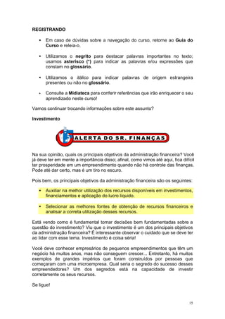 REGISTRANDO

   •   Em caso de dúvidas sobre a navegação do curso, retorne ao Guia do
       Curso e releia-o.

   •   Utilizamos o negrito para destacar palavras importantes no texto;
       usamos asterisco (*) para indicar as palavras e/ou expressões que
       constam no glossário.

   •   Utilizamos o itálico para indicar palavras de origem estrangeira
       presentes ou não no glossário.

   •   Consulte a Midiateca para conferir referências que irão enriquecer o seu
       aprendizado neste curso!

Vamos continuar trocando informações sobre este assunto?

Investimento




Na sua opinião, quais os principais objetivos da administração financeira? Você
já deve ter em mente a importância disso; afinal, como vimos até aqui, fica difícil
ter prosperidade em um empreendimento quando não há controle das finanças.
Pode até dar certo, mas é um tiro no escuro.

Pois bem, os principais objetivos da administração financeira são os seguintes:

   •   Auxiliar na melhor utilização dos recursos disponíveis em investimentos,
       financiamentos e aplicação do lucro líquido.

   •   Selecionar as melhores fontes de obtenção de recursos financeiros e
       analisar a correta utilização desses recursos.

Está vendo como é fundamental tomar decisões bem fundamentadas sobre a
questão do investimento? Viu que o investimento é um dos principais objetivos
da administração financeira? É interessante observar o cuidado que se deve ter
ao lidar com esse tema. Investimento é coisa séria!

Você deve conhecer empresários de pequenos empreendimentos que têm um
negócio há muitos anos, mas não conseguem crescer... Entretanto, há muitos
exemplos de grandes impérios que foram construídos por pessoas que
começaram com uma microempresa. Qual seria o segredo do sucesso desses
empreendedores? Um dos segredos está na capacidade de investir
corretamente os seus recursos.

Se ligue!


                                                                                15
 