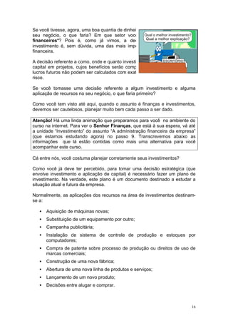 Se você tivesse, agora, uma boa quantia de dinheiro nas mãos para investir em
seu negócio, o que faria? Em que setor você aplicaria esses recursos
financeiros*? Pois é, como já vimos, a decisão sobre a escolha do
investimento é, sem dúvida, uma das mais importantes resoluções da área
financeira.

A decisão referente a como, onde e quanto investir consiste em saber aplicar o
capital em projetos, cujos benefícios serão computados* no futuro. Como os
lucros futuros não podem ser calculados com exatidão, esta resolução envolve
risco.

Se você tomasse uma decisão referente a algum investimento e alguma
aplicação de recursos no seu negócio, o que faria primeiro?

Como você tem visto até aqui, quando o assunto é finanças e investimentos,
devemos ser cautelosos, planejar muito bem cada passo a ser dado.

Atenção! Há uma linda animação que preparamos para você no ambiente do
curso na internet. Para ver o Senhor Finanças, que está à sua espera, vá até
a unidade “Investimento” do assunto “A administração financeira da empresa”
(que estamos estudando agora) no passo 9. Transcrevemos abaixo as
informações que lá estão contidas como mais uma alternativa para você
acompanhar este curso.

Cá entre nós, você costuma planejar corretamente seus investimentos?

Como você já deve ter percebido, para tomar uma decisão estratégica (que
envolve investimento e aplicação de capital) é necessário fazer um plano de
investimento. Na verdade, este plano é um documento destinado a estudar a
situação atual e futura da empresa.

Normalmente, as aplicações dos recursos na área de investimentos destinam-
se a:

   •   Aquisição de máquinas novas;
   •   Substituição de um equipamento por outro;
   •   Campanha publicitária;
   •   Instalação de sistema de controle de produção e estoques por
       computadores;
   •   Compra de patente sobre processo de produção ou direitos de uso de
       marcas comerciais;
   •   Construção de uma nova fábrica;
   •   Abertura de uma nova linha de produtos e serviços;
   •   Lançamento de um novo produto;
   •   Decisões entre alugar e comprar.



                                                                            16
 