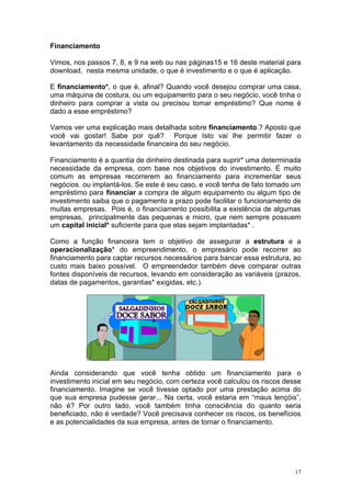 Financiamento

Vimos, nos passos 7, 8, e 9 na web ou nas páginas15 e 16 deste material para
download, nesta mesma unidade, o que é investimento e o que é aplicação.

E financiamento*, o que é, afinal? Quando você desejou comprar uma casa,
uma máquina de costura, ou um equipamento para o seu negócio, você tinha o
dinheiro para comprar a vista ou precisou tomar empréstimo? Que nome é
dado a esse empréstimo?

Vamos ver uma explicação mais detalhada sobre financiamento.? Aposto que
você vai gostar! Sabe por quê? Porque Isto vai lhe permitir fazer o
levantamento da necessidade financeira do seu negócio.

Financiamento é a quantia de dinheiro destinada para suprir* uma determinada
necessidade da empresa, com base nos objetivos do investimento. É muito
comum as empresas recorrerem ao financiamento para incrementar seus
negócios, ou implantá-los. Se este é seu caso, e você tenha de fato tomado um
empréstimo para financiar a compra de algum equipamento ou algum tipo de
investimento saiba que o pagamento a prazo pode facilitar o funcionamento de
muitas empresas. Pois é, o financiamento possibilita a existência de algumas
empresas, principalmente das pequenas e micro, que nem sempre possuem
um capital inicial* suficiente para que elas sejam implantadas* .

Como a função financeira tem o objetivo de assegurar a estrutura e a
operacionalização* do empreendimento, o empresário pode recorrer ao
financiamento para captar recursos necessários para bancar essa estrutura, ao
custo mais baixo possível. O empreendedor também deve comparar outras
fontes disponíveis de recursos, levando em consideração as variáveis (prazos,
datas de pagamentos, garantias* exigidas, etc.).




Ainda considerando que você tenha obtido um financiamento para o
investimento inicial em seu negócio, com certeza você calculou os riscos desse
financiamento. Imagine se você tivesse optado por uma prestação acima do
que sua empresa pudesse gerar... Na certa, você estaria em “maus lençóis”,
não é? Por outro lado, você também tinha consciência do quanto seria
beneficiado, não é verdade? Você precisava conhecer os riscos, os benefícios
e as potencialidades da sua empresa, antes de tomar o financiamento.




                                                                            17
 