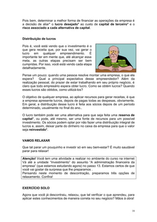 Pois bem, determinar a melhor forma de financiar as operações da empresa é
a decisão de aliar* o lucro desejado* ao custo de capital de terceiro* e o
risco associado a cada alternativa de capital.


Distribuição de lucros

Pois é, você está vendo que o investimento é o
que gera receita que, por sua vez, vai gerar o
lucro em qualquer empreendimento. É
importante ter em mente que, até alcançar essa
meta, as outras etapas precisam ser bem
cumpridas. Por isso, você está vendo cada etapa
detalhadamente.

Pense um pouco: quando uma pessoa resolve montar uma empresa, o que ela
espera?     Qual a principal expectativa desse empreendedor? Além da
realização pessoal, do prazer de estar trabalhando em seu próprio negócio, é
claro que todo empresário espera obter lucro. Como se obtém lucros? Quando
esses lucros são obtidos, como utilizá-los?

O objetivo de qualquer empresa, ao aplicar recursos para gerar receitas, é que
a empresa apresente lucros, depois de pagas todas as despesas, obviamente.
Em geral, a distribuição desse lucro é feita aos sócios depois de um período
determinado, usualmente no final do ano..

O lucro também pode ser uma alternativa para que seja feita uma reserva de
capital*, ou pode, até mesmo, ser uma fonte de recursos para um possível
investimento. Os sócios podem optar por não fazer uma distribuição integral de
lucros e, assim, deixar parte do dinheiro no caixa da empresa para que o valor
seja reinvestido*.


VAMOS RELAXAR

Que tal parar um pouquinho e investir só em seu bem-estar? É muito saudável
parar para relaxar!

Atenção! Você tem uma atividade a realizar no ambiente do curso na internet
Vá até a unidade “Investimento” do assunto “A administração financeira da
empresa” (que estamos estudando agora) no passo 13. Estamos certos de que
você vai gostar da surpresa que lhe preparamos .
Pensando neste momento de descontração, preparamos três opções de
relaxamento. Confira!


EXERCÍCIO SOLO

Agora que você já descontraiu, relaxou, que tal verificar o que aprendeu, para
aplicar estes conhecimentos de maneira correta no seu negócio? Mãos à obra!


                                                                            18
 