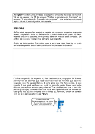 Atenção! Você tem uma atividade a realizar no ambiente do curso na internet.
Vá até os passos 14 e 15 da unidade “Análise e planejamento financeiro” do
assunto “A administração financeira da empresa”, que estamos estudando
agora. Vá até lá e tente ganhar uma estrela.


REFLEXÃO

Reflita sobre as questões a seguir e, depois, escreva suas respostas no espaço
abaixo. Se preferir, entre no ambiente do curso na internet no passo 16 desta
mesma unidade e assunto, onde poderá também realizar esta atividade. Em
ambos os espaços, você poderá corrigir a sua resposta.

Quais as informações financeiras que a empresa deve levantar e quais
ferramentas podem ajudar o empresário nas informações financeiras?




Confira a sugestão de resposta no final desta unidade, na página 21. Não se
preocupe se as palavras que você utilizou não são as mesmas que estão na
sugestão que lhe apresentamos. É uma pista que lhe fornecemos. O que
importa é que você verifique se está no caminho certo. Caso você tenha
dúvidas, encaminhe as suas perguntas ao Tira- dúvidas para que o seu tutor
possa ajudá-lo(a) . Lembre-se de que você tem a possibilidade de recorrer ao
tutor pelo Tira-dúvidas durante todo o curso ou, também, entrar em contato
com ele e os colegas através do Fórum.




                                                                            19
 