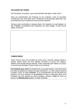 APLICAÇÃO DA TEORIA

Que tal aplicar, na prática, o que você aprendeu até agora, neste curso?

Faça um levantamento das finanças na sua empresa. Liste as principais
providências que você deve tomar. Relacione as ferramentas gerenciais que
sua empresa já usa e selecione as que precisa implantar.

Escreva suas conclusões no espaço abaixo. Em seguida, se você desejar, vá
até o Fórum e compartilhe suas respostas com seus colegas. É ótimo trocar
idéias, não acha?




COMENTÁRIOS

Você concluiu mais uma unidade do nosso curso. Levante, estique braços e
pernas, respire fundo, dê uma voltinha, converse um pouco com alguém,
telefone para aquela pessoa especial. Enfim, aproveite para relaxar um pouco
e renovar suas energias. Porque nosso curso continua!

Um lembrete para você! No ambiente do curso pela internet, você deve clicar
em todos os passos da unidade que está estudando e, no último passo (final da
unidade), clicar no botão Concluir. É um procedimento que lhe permitirá ter
acesso a um novo assunto e à possibilidade de fazer o download deste novo
conteúdo. Se tiver dúvidas de como proceder, consulte o Guia do curso ou
recorra ao Relembrando (página 12 deste material).




                                                                           20
 