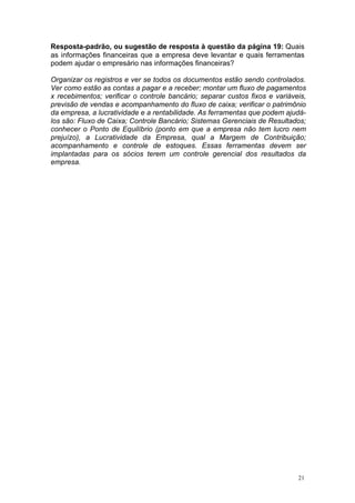 Resposta-padrão, ou sugestão de resposta à questão da página 19: Quais
as informações financeiras que a empresa deve levantar e quais ferramentas
podem ajudar o empresário nas informações financeiras?

Organizar os registros e ver se todos os documentos estão sendo controlados.
Ver como estão as contas a pagar e a receber; montar um fluxo de pagamentos
x recebimentos; verificar o controle bancário; separar custos fixos e variáveis,
previsão de vendas e acompanhamento do fluxo de caixa; verificar o patrimônio
da empresa, a lucratividade e a rentabilidade. As ferramentas que podem ajudá-
los são: Fluxo de Caixa; Controle Bancário; Sistemas Gerenciais de Resultados;
conhecer o Ponto de Equilíbrio (ponto em que a empresa não tem lucro nem
prejuízo), a Lucratividade da Empresa, qual a Margem de Contribuição;
acompanhamento e controle de estoques. Essas ferramentas devem ser
implantadas para os sócios terem um controle gerencial dos resultados da
empresa.




                                                                             21
 