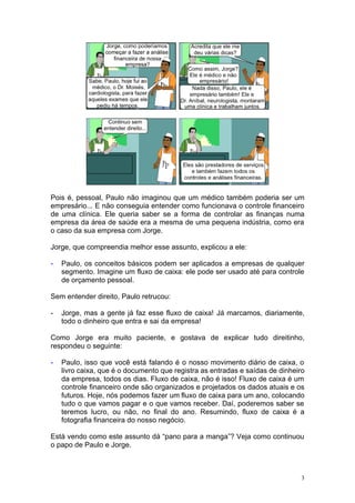 Pois é, pessoal, Paulo não imaginou que um médico também poderia ser um
empresário... E não conseguia entender como funcionava o controle financeiro
de uma clínica. Ele queria saber se a forma de controlar as finanças numa
empresa da área de saúde era a mesma de uma pequena indústria, como era
o caso da sua empresa com Jorge.

Jorge, que compreendia melhor esse assunto, explicou a ele:

-   Paulo, os conceitos básicos podem ser aplicados a empresas de qualquer
    segmento. Imagine um fluxo de caixa: ele pode ser usado até para controle
    de orçamento pessoal.

Sem entender direito, Paulo retrucou:

-   Jorge, mas a gente já faz esse fluxo de caixa! Já marcamos, diariamente,
    todo o dinheiro que entra e sai da empresa!

Como Jorge era muito paciente, e gostava de explicar tudo direitinho,
respondeu o seguinte:

-   Paulo, isso que você está falando é o nosso movimento diário de caixa, o
    livro caixa, que é o documento que registra as entradas e saídas de dinheiro
    da empresa, todos os dias. Fluxo de caixa, não é isso! Fluxo de caixa é um
    controle financeiro onde são organizados e projetados os dados atuais e os
    futuros. Hoje, nós podemos fazer um fluxo de caixa para um ano, colocando
    tudo o que vamos pagar e o que vamos receber. Daí, poderemos saber se
    teremos lucro, ou não, no final do ano. Resumindo, fluxo de caixa é a
    fotografia financeira do nosso negócio.

Está vendo como este assunto dá “pano para a manga”? Veja como continuou
o papo de Paulo e Jorge.



                                                                               3
 