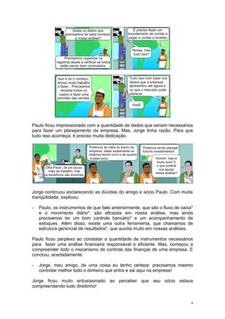 Paulo ficou impressionado com a quantidade de dados que seriam necessários
para fazer um planejamento da empresa. Mas, Jorge tinha razão. Para que
tudo isso aconteça, é preciso muita dedicação.




Jorge continuou esclarecendo as dúvidas do amigo e sócio Paulo. Com muita
tranqüilidade, explicou:

-   Paulo, os instrumentos de que falei anteriormente, que são o fluxo de caixa*
    e o movimento diário*, são eficazes em nossa análise, mas ainda
    precisamos ter um bom controle bancário* e um acompanhamento de
    estoques. Além disso, existe uma outra ferramenta, que chamamos de
    estrutura gerencial de resultados*, que auxilia muito em nossas análises.

Paulo ficou perplexo ao constatar a quantidade de instrumentos necessários
para fazer uma análise financeira responsável e eficiente. Mas, começou a
compreender todo o mecanismo de controle das finanças de uma empresa. E
concluiu, acertadamente:

-   Jorge, meu amigo, de uma coisa eu tenho certeza: precisamos mesmo
    controlar melhor todo o dinheiro que entra e sai aqui na empresa!

Jorge ficou muito entusiasmado ao perceber que seu sócio estava
compreendendo tudo direitinho!


                                                                               4
 