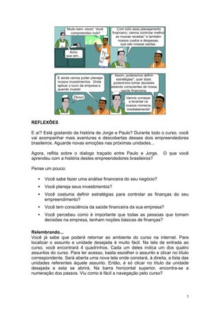 REFLEXÕES

E aí? Está gostando da história de Jorge e Paulo? Durante todo o curso, você
vai acompanhar mais aventuras e descobertas desses dois empreendedores
brasileiros. Aguarde novas emoções nas próximas unidades...

Agora, reflita sobre o dialogo traçado entre Paulo e Jorge.       O que você
aprendeu com a história destes empreendedores brasileiros?

Pense um pouco:

   •   Você sabe fazer uma análise financeira do seu negócio?
   •   Você planeja seus investimentos?
   •   Você costuma definir estratégias para controlar as finanças do seu
       empreendimento?
   •   Você tem consciência da saúde financeira da sua empresa?
   •   Você percebeu como é importante que todas as pessoas que tomam
       decisões na empresa, tenham noções básicas de finanças?

Relembrando...
Você já sabe que poderá retornar ao ambiente do curso na internet. Para
localizar o assunto e unidade desejada é muito fácil. Na tela de entrada ao
curso, você encontrará 4 quadrinhos. Cada um deles indica um dos quatro
assuntos do curso. Para ter acesso, basta escolher o assunto e clicar no título
correspondente. Será aberta uma nova tela onde constará, à direita, a lista das
unidades referentes àquele assunto. Então, é só clicar no título da unidade
desejada e esta se abrirá. Na barra horizontal superior, encontra-se a
numeração dos passos. Viu como é fácil a navegação pelo curso?




                                                                              5
 