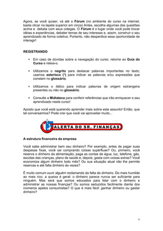 Agora, se você quiser, vá até o Fórum (no ambiente do curso na internet,
basta clicar na lapela superior em cinza) Antes, escolha algumas das questões
acima e debata com seus colegas. O Fórum é o lugar onde você pode trocar
idéias e experiências, debater temas de seu interesse e, assim, construir o seu
aprendizado de forma coletiva. Portanto, não desperdice essa oportunidade de
interagir!


REGISTRANDO

   •   Em caso de dúvidas sobre a navegação do curso, retorne ao Guia do
       Curso e releia-o.

   •   Utilizamos o negrito para destacar palavras importantes no texto;
       usamos asterisco (*) para indicar as palavras e/ou expressões que
       constam no glossário.

   •   Utilizamos o itálico para indicar palavras de origem estrangeira
       presentes ou não no glossário.

   •   Consulte a Midiateca para conferir referências que irão enriquecer o seu
       aprendizado neste curso!

Aposto que você está querendo aprender mais sobre este assunto! Então, que
tal conversarmos? Pode crer que você vai aproveitar muito...




A estrutura financeira da empresa

Você sabe administrar bem seu dinheiro? Por exemplo, antes de pagar suas
despesas fixas, você sai comprando coisas supérfluas? Ou, primeiro, você
reserva o dinheiro da alimentação, paga as contas de água, luz, telefone, gás,
escolas das crianças, plano de saúde e, depois, gasta com coisas extras? Você
economiza algum dinheiro todo mês? Ou sua situação atual não lhe permite
reservas e até falta dinheiro às vezes?

É muito comum ouvir alguém reclamando da falta de dinheiro. Do mais humilde
ao mais rico, a queixa é geral: o dinheiro parece nunca ser suficiente para
ninguém. Mas será que somos educados para lidar com o dinheiro e
administrar as nossas finanças? Ou somos seduzidos facilmente diante dos
inúmeros apelos consumistas? O que é mais fácil: ganhar dinheiro ou gastar
dinheiro?




                                                                              6
 