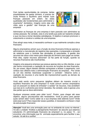 Com tantas oportunidades de compras, tantas
possibilidades de gastar dinheiro, é preciso ter
muita firmeza e equilíbrio para manter suas
finanças pessoais em ordem. Se estas
qualidades são fundamentais para administrar o
orçamento* doméstico, imagine como elas são
vitais para a gestão* das finanças de uma
empresa!

Administrar as finanças de uma empresa é bem parecido com administrar as
contas pessoais. Na verdade, esta é uma tarefa que pode ser bastante simples
e que nos leva a tomar decisões estratégicas. O objetivo é sempre promover o
crescimento e construir a solidez de uma empresa.

Para atingir essa meta, é necessário conhecer o que realmente compõe a área
financeira.

Alguns empresários acham que a função da área financeira limita-se apenas a
administrar a manutenção de registros das operações, à preparação e emissão
de relatórios para o controle das atividades já executadas, à gestão dos
recursos de caixa e dos meios para obtenção de dinheiro para pagar as contas.
Para eles, captar recursos adicionais* só faz parte da função, quando os
recursos financeiros são insuficientes.

Imagine uma pequena empresa que possua apenas dois ou três clientes, e que
não tenha incorporado a captação de recursos às funções da área financeira.
Se, por acaso, algum desses clientes começasse a atrasar o pagamento, com
certeza isso afetaria toda a administração financeira da empresa... Pior ainda
se um dos clientes resolvesse suspender o contrato! Observe como a
captação de recursos é uma tarefa tão imprescindível quanto as demais da
área financeira.

Você está vendo como pequenos detalhes afetam de maneira crucial o
equilíbrio financeiro de uma empresa? É muito comum vermos empresários
que só possuem os dados de entradas* e saídas* de recursos, mas acreditam
que isso já é o suficiente para tomar decisões. Na verdade, esta é apenas uma
das partes que se deve administrar.

Qualquer empresa existe para obter lucro*. Porém, para chegar até esse
objetivo, alguns pré-requisitos são necessários. Você já parou para pensar
quais seriam eles? Como saber se a sua empresa está obtendo lucro? Onde
está esse lucro? Para responder essas questões, é necessário conhecer o tripé
da estruturação financeira:

Atenção! Você tem uma animação para ver no ambiente do curso na internet.
Vá até a unidade “Análise e planejamento financeiro” do assunto que estamos
estudando (“A administração financeira da empresa”) e, no passo 13 , vai
encontrar uma informação que foi animada especialmente para facilitar o seu
estudo. Vá até lá e confira!



                                                                             7
 