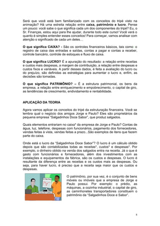 Será que você está bem familiarizado com os conceitos do tripé visto na
animação? Há uma estreita relação entre caixa, patrimônio e lucro. Pense
um pouco: você sabe o que significa cada um dos componentes do tripé? Eu, o
Sr. Finanças, estou aqui para lhe ajudar, durante todo este curso! Você verá o
quanto é simples entender esses conceitos! Para começar, vamos analisar com
atenção o significado de cada um deles…

O que significa CAIXA? - São os controles financeiros básicos, tais como: o
registro de caixa das entradas e saídas, contas a pagar e contas a receber,
controle bancário, controle de estoques e fluxo de caixa.

O que significa LUCRO? É a apuração do resultado: a relação entre receitas
e custos mais despesas, a margem de contribuição, a relação entre despesas e
custos fixos e variáveis. A partir desses dados, é feita a avaliação do lucro ou
do prejuízo, são definidas as estratégias para aumentar o lucro e, enfim, as
decisões são tomadas.

O que significa PATRIMÔNIO? – É a estrutura patrimonial, os bens da
empresa, a relação entre enriquecimento e empobrecimento, o capital de giro,
as tendências de crescimento, endividamento e rentabilidade.


APLICAÇÃO DA TEORIA

Agora vamos aplicar os conceitos do tripé da estruturação financeira. Você se
lembra qual o negócio dos amigos Jorge e Paulo? Eles são proprietários da
pequena empresa “Salgadinhos Doce Sabor”, que produz salgados.

Quais elementos entrariam no caixa* da empresa de Jorge e Paulo? Contas de
água, luz, telefone, despesas com funcionários, pagamento dos fornecedores,
vendas feitas à vista, vendas feitas a prazo...São exemplos de itens que fazem
parte do caixa.

Onde está o lucro da “Salgadinhos Doce Sabor”? O lucro é um cálculo obtido
depois que são contabilizadas todas as receitas*, custos* e despesas*. Por
exemplo, o dinheiro obtido na venda dos salgados entra na receita. Já o que é
gasto com funcionários e fornecedores, além dos investimentos com as
instalações e equipamentos da fábrica, são os custos e despesas. O lucro é
resultante da diferença entre as receitas e os custos mais as despesas. Ou
seja, para haver lucro, é preciso que a receita seja maior que os custos e
despesas.

                              O patrimônio, por sua vez, é o conjunto de bens
                              móveis ou imóveis que a empresa de Jorge e
                              Paulo possui. Por exemplo: o prédio, as
                              máquinas, a cozinha industrial, o capital de giro,
                              as caminhonetes transportadores constituem o
                              patrimônio da “Salgadinhos Doce e Sabor”.




                                                                               8
 