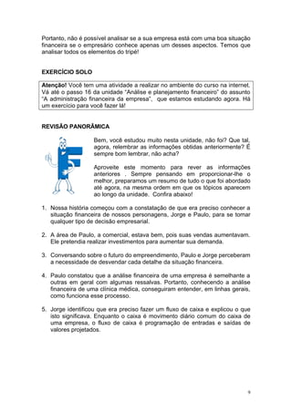 Portanto, não é possível analisar se a sua empresa está com uma boa situação
financeira se o empresário conhece apenas um desses aspectos. Temos que
analisar todos os elementos do tripé!


EXERCÍCIO SOLO

Atenção! Você tem uma atividade a realizar no ambiente do curso na internet.
Vá até o passo 16 da unidade “Análise e planejamento financeiro” do assunto
“A administração financeira da empresa”, que estamos estudando agora. Há
um exercício para você fazer lá!


REVISÃO PANORÂMICA

                   Bem, você estudou muito nesta unidade, não foi? Que tal,
                   agora, relembrar as informações obtidas anteriormente? É
                   sempre bom lembrar, não acha?

                   Aproveite este momento para rever as informações
                   anteriores . Sempre pensando em proporcionar-lhe o
                   melhor, preparamos um resumo de tudo o que foi abordado
                   até agora, na mesma ordem em que os tópicos aparecem
                   ao longo da unidade. Confira abaixo!

1. Nossa história começou com a constatação de que era preciso conhecer a
   situação financeira de nossos personagens, Jorge e Paulo, para se tomar
   qualquer tipo de decisão empresarial.

2. A área de Paulo, a comercial, estava bem, pois suas vendas aumentavam.
   Ele pretendia realizar investimentos para aumentar sua demanda.

3. Conversando sobre o futuro do empreendimento, Paulo e Jorge perceberam
   a necessidade de desvendar cada detalhe da situação financeira.

4. Paulo constatou que a análise financeira de uma empresa é semelhante a
   outras em geral com algumas ressalvas. Portanto, conhecendo a análise
   financeira de uma clínica médica, conseguiram entender, em linhas gerais,
   como funciona esse processo.

5. Jorge identificou que era preciso fazer um fluxo de caixa e explicou o que
   isto significava. Enquanto o caixa é movimento diário comum do caixa de
   uma empresa, o fluxo de caixa é programação de entradas e saídas de
   valores projetados.




                                                                            9
 