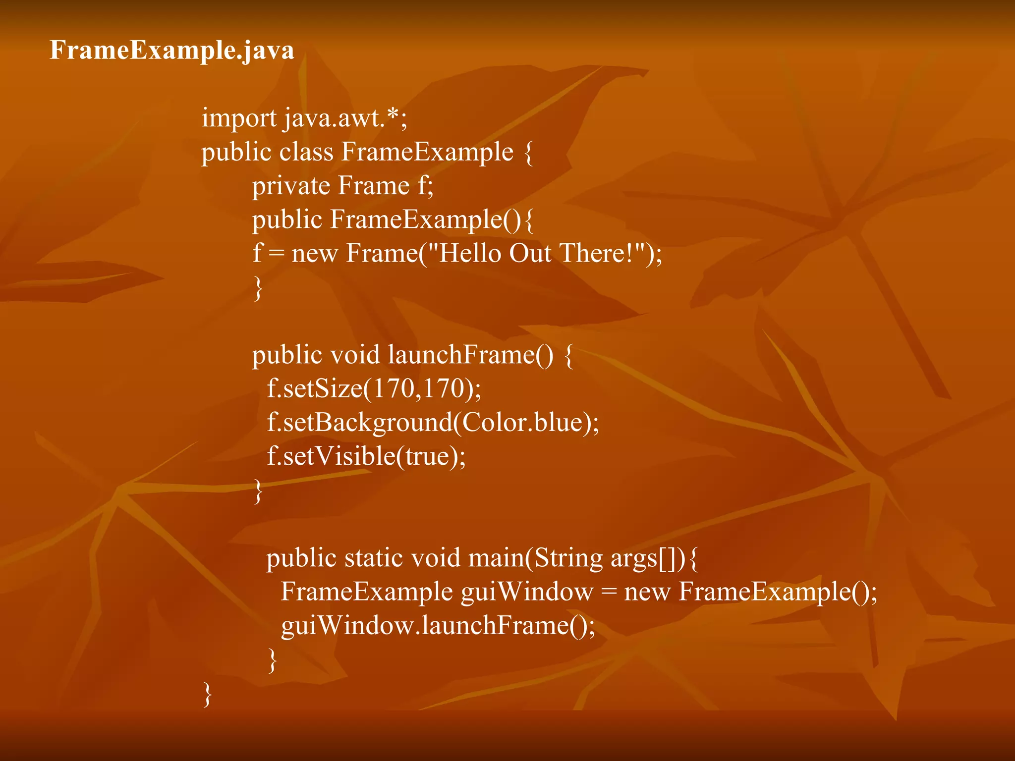 FrameExample.java import java.awt.*; public class FrameExample { private Frame f; public FrameExample(){  f = new Frame(&quot;Hello Out There!&quot;); } public void launchFrame() { f.setSize(170,170); f.setBackground(Color.blue); f.setVisible(true); } public static void main(String args[]){ FrameExample guiWindow = new FrameExample(); guiWindow.launchFrame(); } } 
