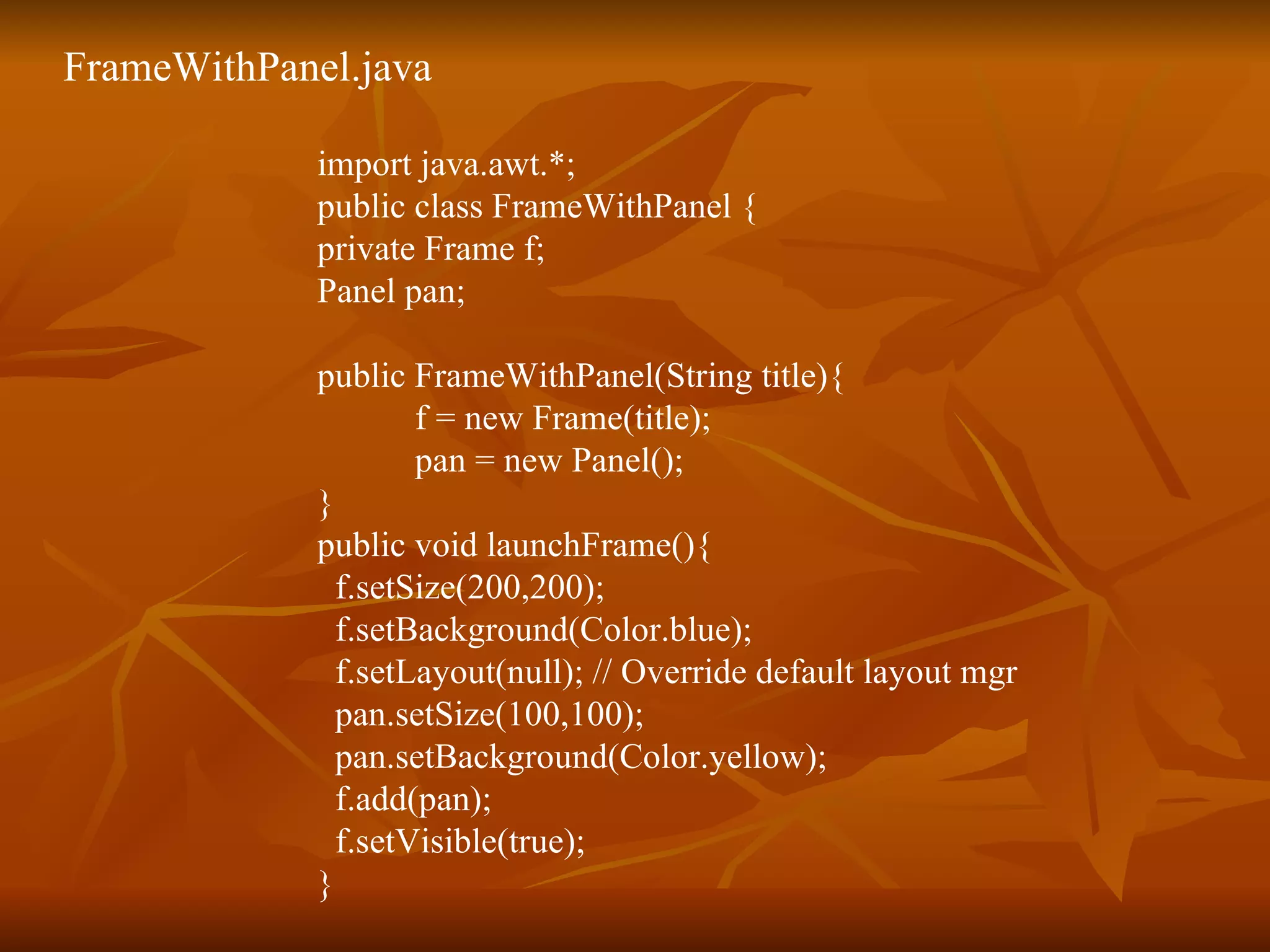 FrameWithPanel.java import java.awt.*;  public class FrameWithPanel { private Frame f; Panel pan; public FrameWithPanel(String title){ f = new Frame(title);   pan = new Panel(); } public void launchFrame(){ f.setSize(200,200);   f.setBackground(Color.blue);   f.setLayout(null); // Override default layout mgr   pan.setSize(100,100); pan.setBackground(Color.yellow);   f.add(pan);   f.setVisible(true); } 