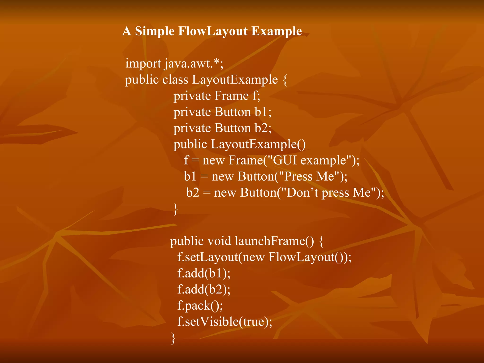 A Simple FlowLayout Example import java.awt.*;  public class LayoutExample {  private Frame f;  private Button b1;  private Button b2;  public LayoutExample()    f = new Frame(&quot;GUI example&quot;);   b1 = new Button(&quot;Press Me&quot;);   b2 = new Button(&quot;Don’t press Me&quot;);   }   public void launchFrame() {   f.setLayout(new FlowLayout());   f.add(b1);   f.add(b2);   f.pack();   f.setVisible(true); } 