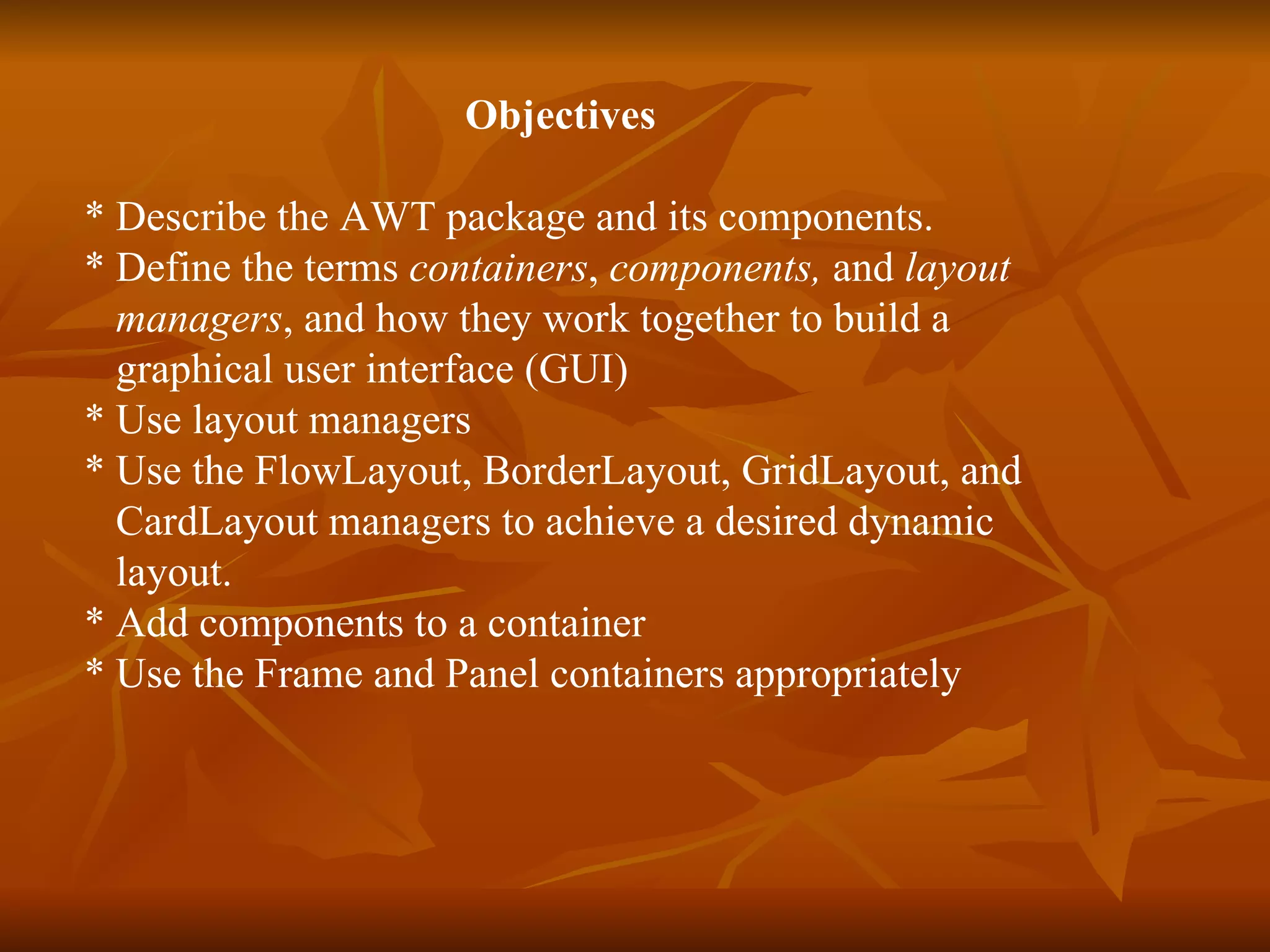 Objectives  * Describe the AWT package and its components. * Define the terms  containers ,  components,  and  layout  managers , and how they work together to build a  graphical user interface (GUI)  * Use layout managers * Use the FlowLayout, BorderLayout, GridLayout, and CardLayout managers to achieve a desired dynamic  layout. * Add components to a container * Use the Frame and Panel containers appropriately 
