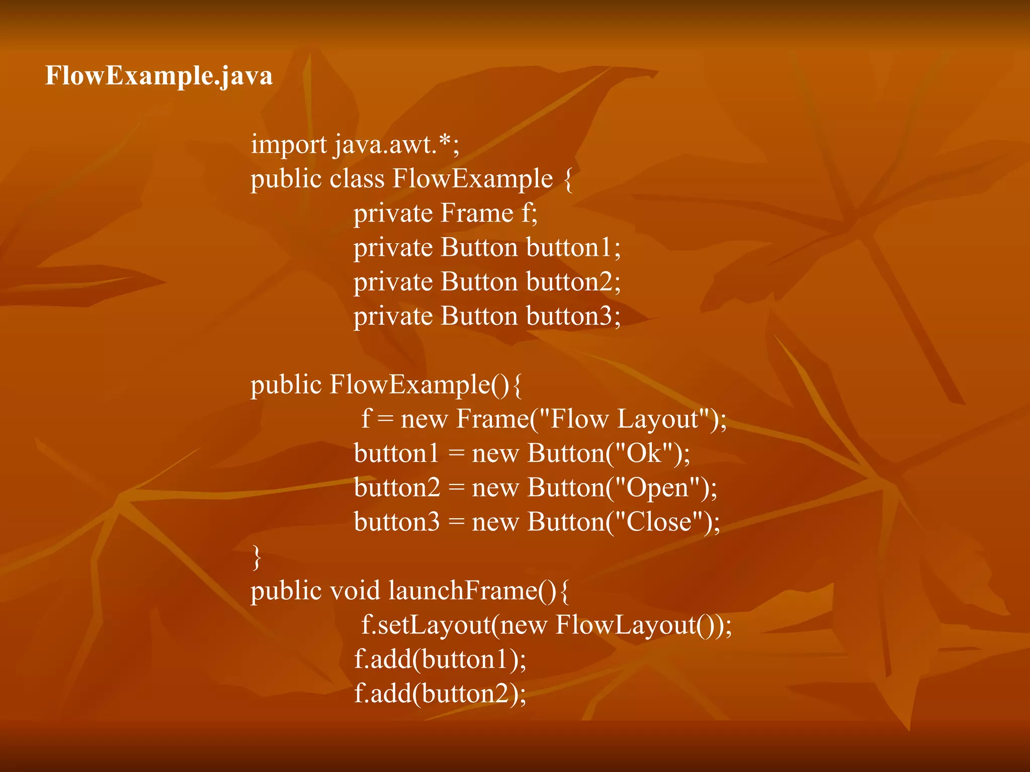 FlowExample.java import java.awt.*; public class FlowExample { private Frame f; private Button button1; private Button button2; private Button button3; public FlowExample(){   f = new Frame(&quot;Flow Layout&quot;); button1 = new Button(&quot;Ok&quot;); button2 = new Button(&quot;Open&quot;); button3 = new Button(&quot;Close&quot;); } public void launchFrame(){   f.setLayout(new FlowLayout()); f.add(button1); f.add(button2); 