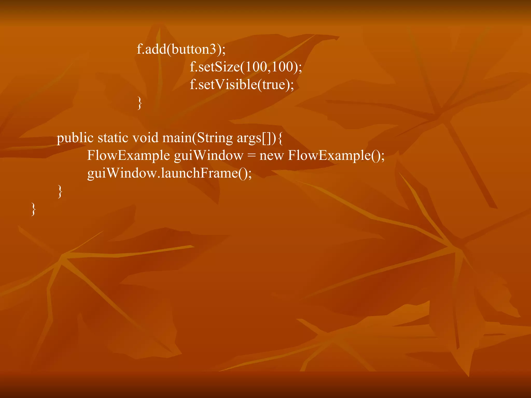 f.add(button3); f.setSize(100,100); f.setVisible(true); } public static void main(String args[]){   FlowExample guiWindow = new FlowExample();  guiWindow.launchFrame(); } } 