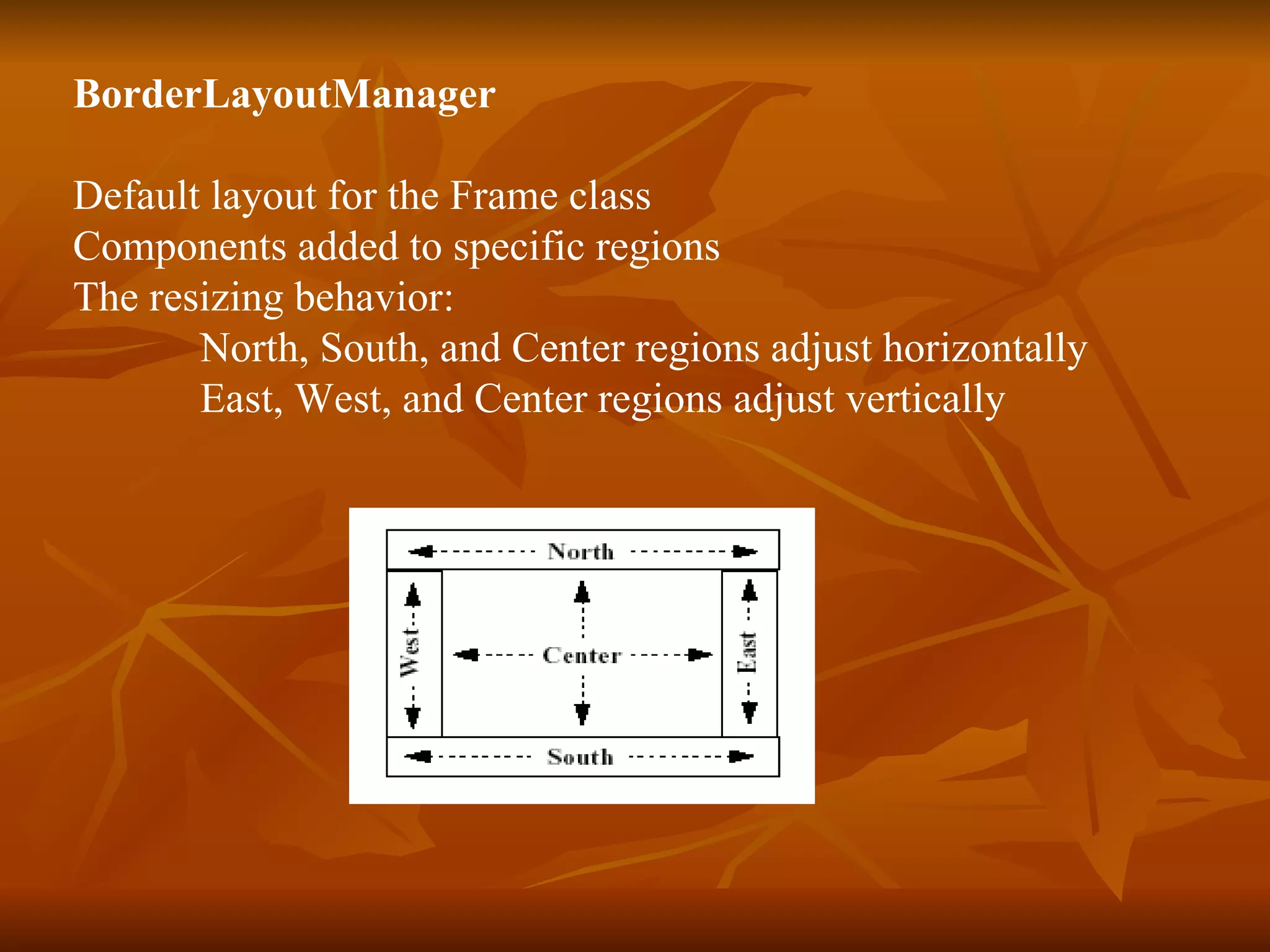 BorderLayoutManager  Default layout for the Frame class Components added to specific regions The resizing behavior: North, South, and Center regions adjust horizontally East, West, and Center regions adjust vertically 