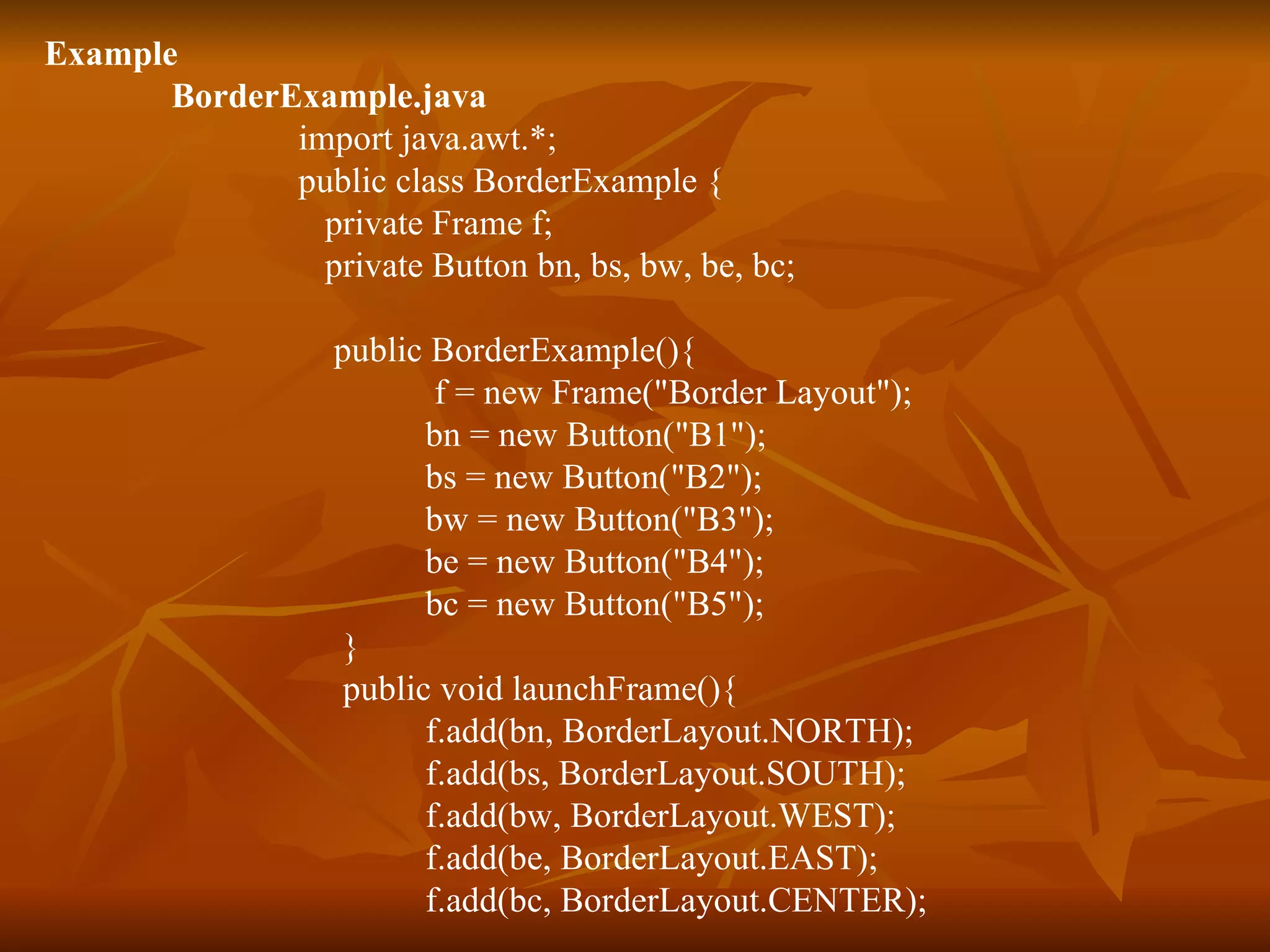Example  BorderExample.java import java.awt.*; public class BorderExample {   private Frame f;   private Button bn, bs, bw, be, bc; public BorderExample(){   f = new Frame(&quot;Border Layout&quot;); bn = new Button(&quot;B1&quot;); bs = new Button(&quot;B2&quot;); bw = new Button(&quot;B3&quot;); be = new Button(&quot;B4&quot;); bc = new Button(&quot;B5&quot;); }   public void launchFrame(){ f.add(bn, BorderLayout.NORTH); f.add(bs, BorderLayout.SOUTH); f.add(bw, BorderLayout.WEST); f.add(be, BorderLayout.EAST); f.add(bc, BorderLayout.CENTER); 