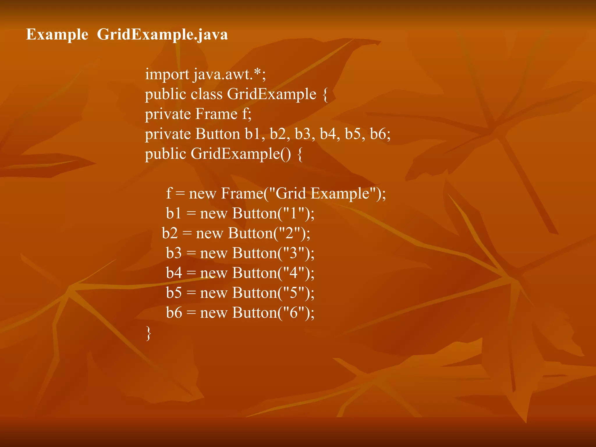 Example  GridExample.java import java.awt.*; public class GridExample { private Frame f; private Button b1, b2, b3, b4, b5, b6; public GridExample() { f = new Frame(&quot;Grid Example&quot;);   b1 = new Button(&quot;1&quot;);   b2 = new Button(&quot;2&quot;);   b3 = new Button(&quot;3&quot;);   b4 = new Button(&quot;4&quot;);   b5 = new Button(&quot;5&quot;);   b6 = new Button(&quot;6&quot;); } 