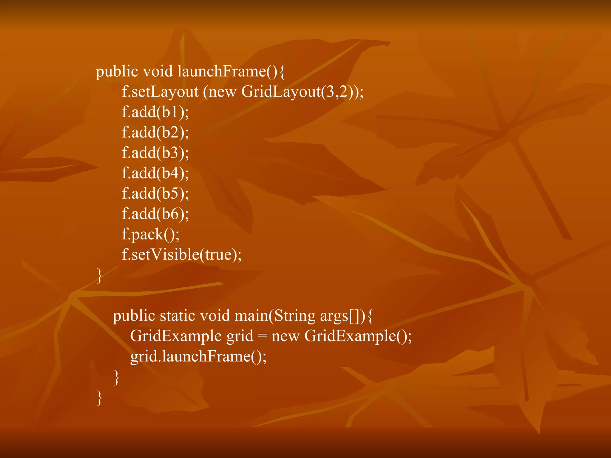 public void launchFrame(){  f.setLayout (new GridLayout(3,2));   f.add(b1);   f.add(b2);   f.add(b3);   f.add(b4);   f.add(b5);   f.add(b6); f.pack();   f.setVisible(true); } public static void main(String args[]){ GridExample grid = new GridExample();   grid.launchFrame();   } } 