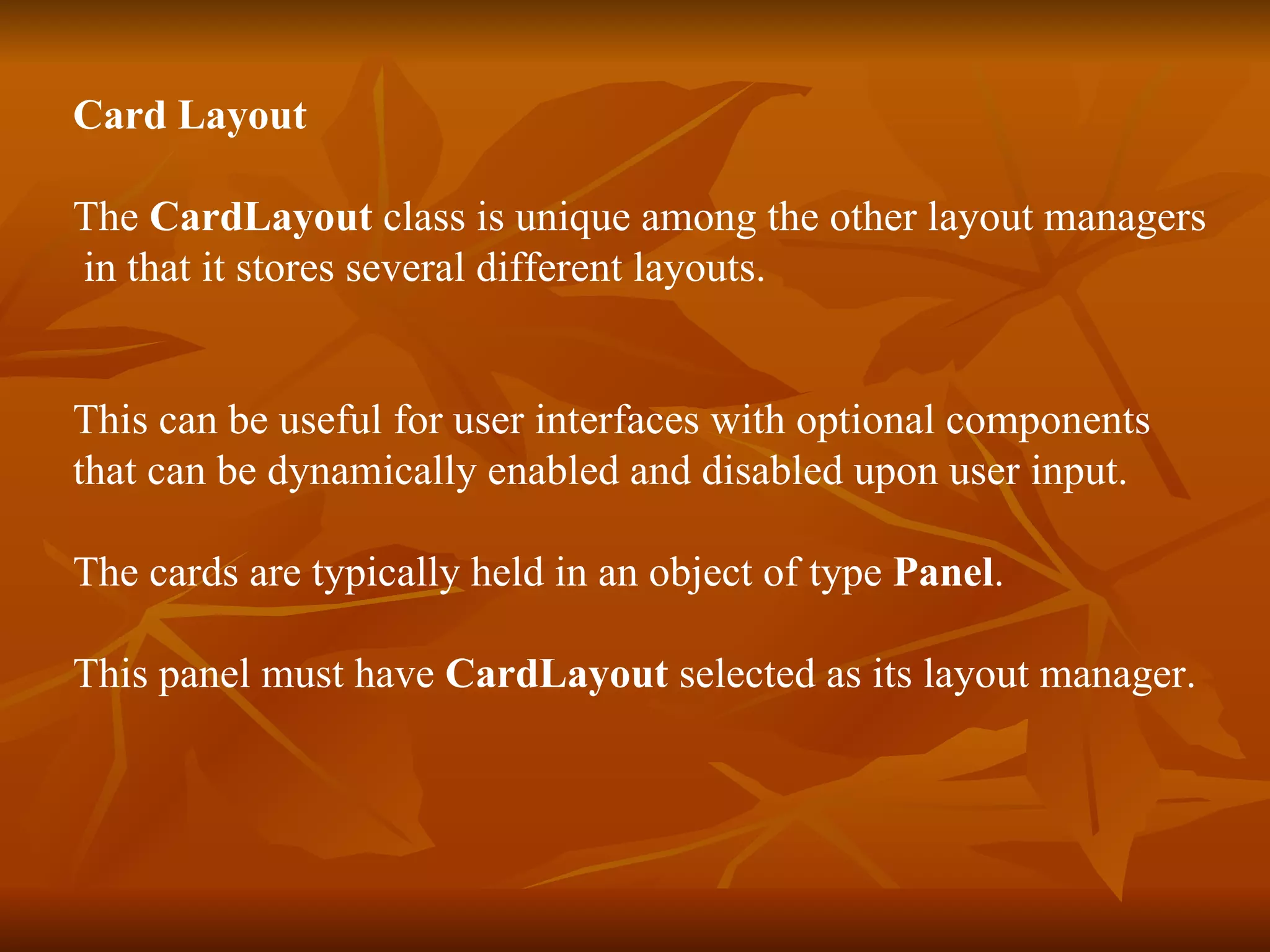 Card Layout   The  CardLayout  class is unique among the other layout managers in that it stores several different layouts. This can be useful for user interfaces with optional components  that can be dynamically enabled and disabled upon user input. The cards are typically held in an object of type  Panel . This panel must have  CardLayout  selected as its layout manager. 