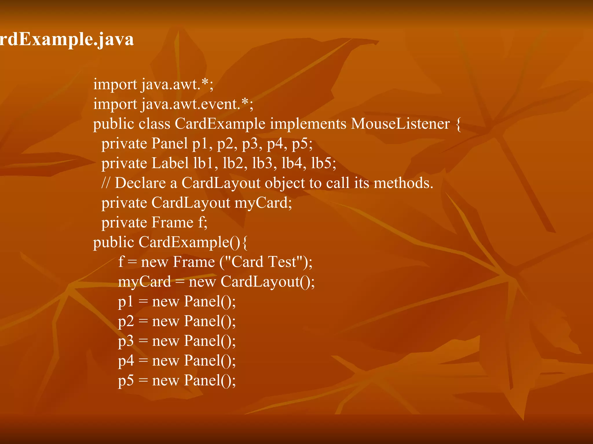 CardExample.java import java.awt.*; import java.awt.event.*; public class CardExample implements MouseListener {   private Panel p1, p2, p3, p4, p5;   private Label lb1, lb2, lb3, lb4, lb5;   // Declare a CardLayout object to call its methods.   private CardLayout myCard;   private Frame f; public CardExample(){ f = new Frame (&quot;Card Test&quot;);   myCard = new CardLayout();   p1 = new Panel();   p2 = new Panel();    p3 = new Panel();   p4 = new Panel();   p5 = new Panel(); 