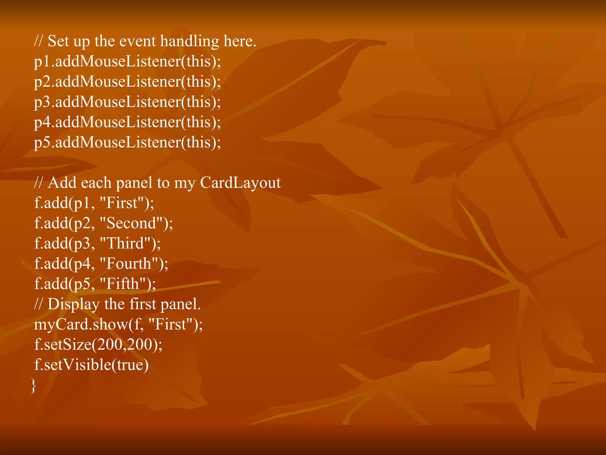// Set up the event handling here. p1.addMouseListener(this); p2.addMouseListener(this); p3.addMouseListener(this); p4.addMouseListener(this); p5.addMouseListener(this); // Add each panel to my CardLayout f.add(p1, &quot;First&quot;); f.add(p2, &quot;Second&quot;); f.add(p3, &quot;Third&quot;); f.add(p4, &quot;Fourth&quot;); f.add(p5, &quot;Fifth&quot;); // Display the first panel. myCard.show(f, &quot;First&quot;); f.setSize(200,200); f.setVisible(true) } 
