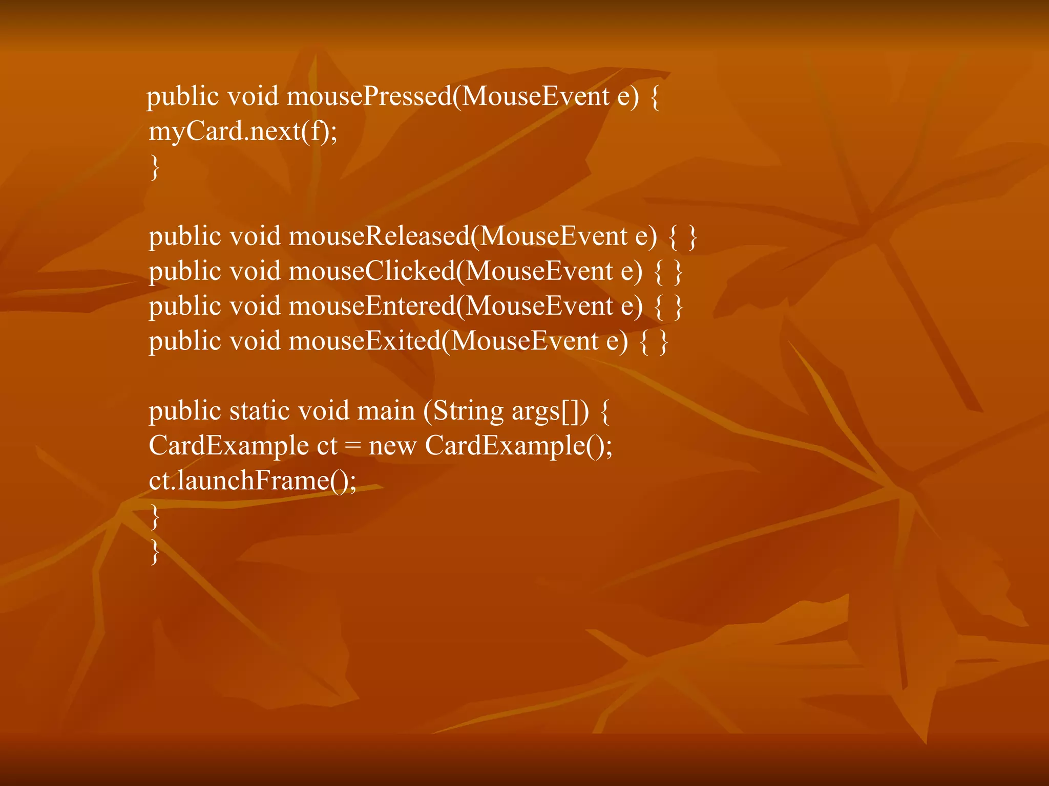 public void mousePressed(MouseEvent e) {  myCard.next(f);  }  public void mouseReleased(MouseEvent e) { }  public void mouseClicked(MouseEvent e) { }  public void mouseEntered(MouseEvent e) { }  public void mouseExited(MouseEvent e) { }  public static void main (String args[]) {  CardExample ct = new CardExample();  ct.launchFrame();  }  }  