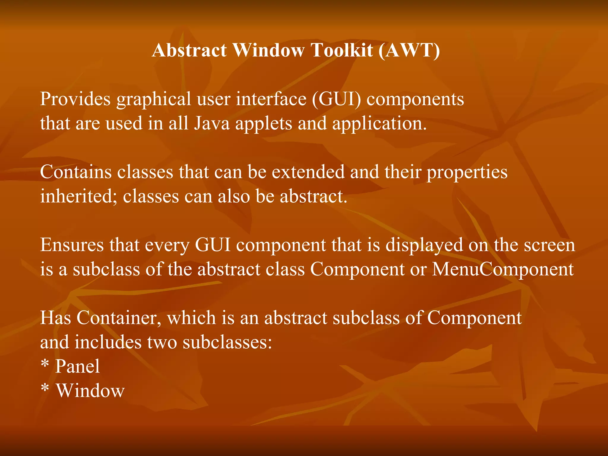   Abstract Window Toolkit (AWT) Provides graphical user interface (GUI) components that are used in all Java applets and application. Contains classes that can be extended and their properties  inherited; classes can also be abstract. Ensures that every GUI component that is displayed on the screen  is a subclass of the abstract class Component or MenuComponent Has Container, which is an abstract subclass of Component  and includes two subclasses:  * Panel * Window 